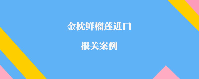 泰國金枕鮮榴蓮進(jìn)口報(bào)關(guān)案例