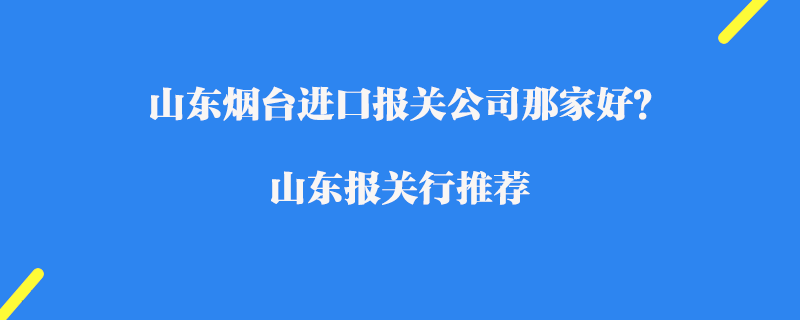 山東煙臺進口報關(guān)公司那家好？山東報關(guān)行推薦