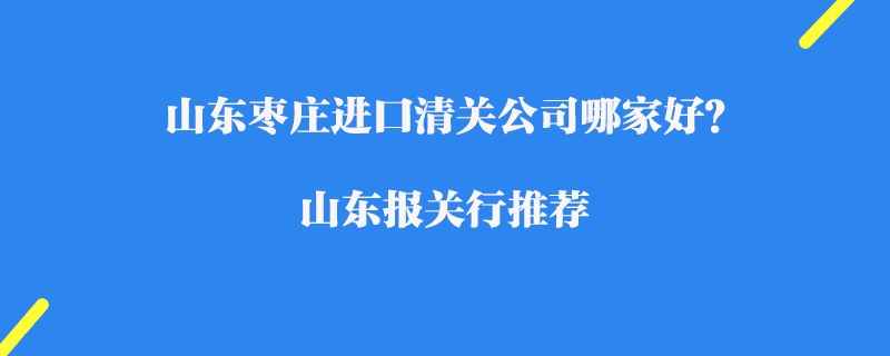 山東棗莊進(jìn)口清關(guān)公司哪家好？山東報(bào)關(guān)行推薦