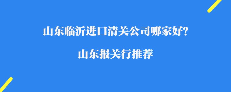 山東臨沂進(jìn)口清關(guān)公司哪家好？山東報(bào)關(guān)行推薦