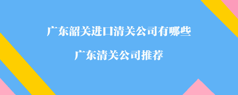 廣東韶關(guān)進(jìn)口清關(guān)公司有哪些？廣東清關(guān)公司推薦