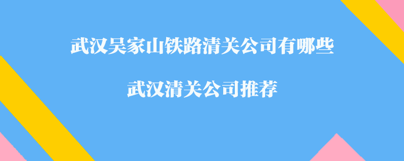 武漢吳家山鐵路清關(guān)公司有哪些？武漢清關(guān)公司推薦